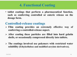 4. Functional Coating
65
• tablet coatings that perform a pharmaceutical function,
such as conferring controlled or enteric release on the
dosage form.
Controlled-release coatings
 Film coating provides an extremely effective way of
conferring a controlled-release aspect.
 After coating these particles are filled into hard gelatin
shells, or occasionally compressed directly into tablets.
 The coatings involved use polymers with restricted water
solubility (Ethylcellulose and modified acrylate derivatives).
2/6/2021
 