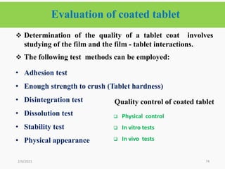 Evaluation of coated tablet
74
 Determination of the quality of a tablet coat involves
studying of the film and the film - tablet interactions.
 The following test methods can be employed:
• Adhesion test
• Enough strength to crush (Tablet hardness)
• Disintegration test
• Dissolution test
• Stability test
• Physical appearance
2/6/2021
Quality control of coated tablet
 Physical control
 In vitro tests
 In vivo tests
 