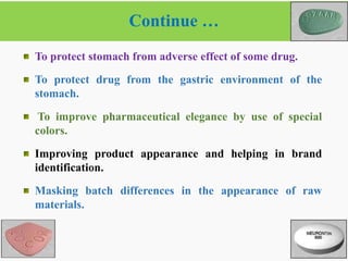 Continue …
7
2/6/2021
To protect stomach from adverse effect of some drug.
To protect drug from the gastric environment of the
stomach.
To improve pharmaceutical elegance by use of special
colors.
Improving product appearance and helping in brand
identification.
Masking batch differences in the appearance of raw
materials.
 