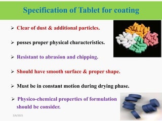 Specification of Tablet for coating
8
2/6/2021
 Clear of dust & additional particles.
 posses proper physical characteristics.
 Resistant to abrasion and chipping.
 Should have smooth surface & proper shape.
 Must be in constant motion during drying phase.
 Physico-chemical properties of formulation
should be consider.
 