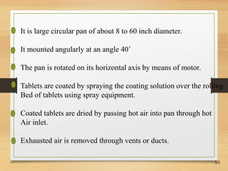 10
It is large circular pan of about 8 to 60 inch diameter.
It mounted angularly at an angle 40˚
The pan is rotated on its horizontal axis by means of motor.
Tablets are coated by spraying the coating solution over the rolling
Bed of tablets using spray equipment.
Coated tablets are dried by passing hot air into pan through hot
Air inlet.
Exhausted air is removed through vents or ducts.
 