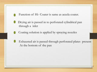 17
Function of Hi- Coater is same as accela coater.
Drying air is passed in to perforated cylindrical pan
through a inlet
Coating solution is applied by spraying nozzles
Exhausted air is passed through perforated plates present
At the bottom of the pan
 