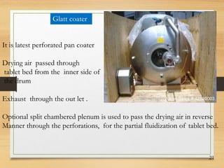 21
Glatt coater
It is latest perforated pan coater
Drying air passed through
tablet bed from the inner side of
the drum
Exhaust through the out let .
Optional split chambered plenum is used to pass the drying air in reverse
Manner through the perforations, for the partial fluidization of tablet bed.
 