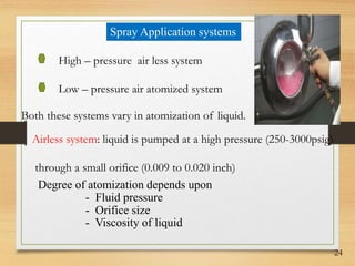 24
Spray Application systems
High – pressure air less system
Low – pressure air atomized system
Both these systems vary in atomization of liquid.
Airless system: liquid is pumped at a high pressure (250-3000psig)
through a small orifice (0.009 to 0.020 inch)
Degree of atomization depends upon
- Fluid pressure
- Orifice size
- Viscosity of liquid
 