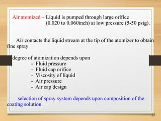 25
Air atomized – Liquid is pumped through large orifice
(0.020 to 0.060inch) at low pressure (5-50 psig).
Air contacts the liquid stream at the tip of the atomizer to obtain
fine spray
degree of atomization depends upon
- Fluid pressure
- Fluid cap orifice
- Viscosity of liquid
- Air pressure
- Air cap design
selection of spray system depends upon composition of the
coating solution
 