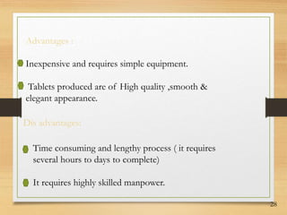 28
Advantages :
Inexpensive and requires simple equipment.
Tablets produced are of High quality ,smooth &
elegant appearance.
Dis advantages:
Time consuming and lengthy process ( it requires
several hours to days to complete)
It requires highly skilled manpower.
 