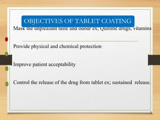 Mask the unpleasant taste and odour ex; Quinine drugs, vitamins
Provide physical and chemical protection
Improve patient acceptability
Control the release of the drug from tablet ex; sustained release.
3
OBJECTIVES OF TABLET COATING
 