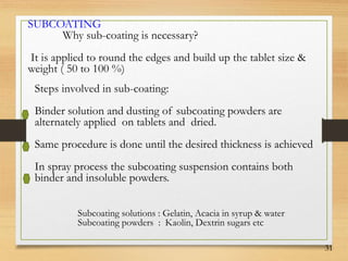 31
SUBCOATING
Why sub-coating is necessary?
It is applied to round the edges and build up the tablet size &
weight ( 50 to 100 %)
Steps involved in sub-coating:
Binder solution and dusting of subcoating powders are
alternately applied on tablets and dried.
Same procedure is done until the desired thickness is achieved
In spray process the subcoating suspension contains both
binder and insoluble powders.
Subcoating solutions : Gelatin, Acacia in syrup & water
Subcoating powders : Kaolin, Dextrin sugars etc
 