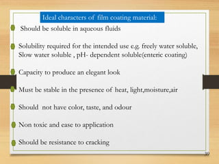 39
Ideal characters of film coating material:
Should be soluble in aqueous fluids
Solubility required for the intended use e.g. freely water soluble,
Slow water soluble , pH- dependent soluble(enteric coating)
Capacity to produce an elegant look
Must be stable in the presence of heat, light,moisture,air
Should not have color, taste, and odour
Non toxic and ease to application
Should be resistance to cracking
 