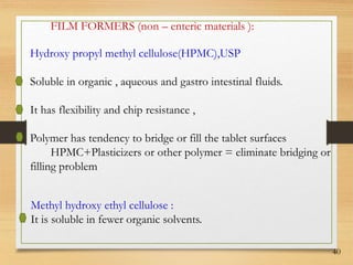 40
FILM FORMERS (non – enteric materials ):
Hydroxy propyl methyl cellulose(HPMC),USP
Soluble in organic , aqueous and gastro intestinal fluids.
It has flexibility and chip resistance ,
Polymer has tendency to bridge or fill the tablet surfaces
HPMC+Plasticizers or other polymer = eliminate bridging or
filling problem
Methyl hydroxy ethyl cellulose :
It is soluble in fewer organic solvents.
 