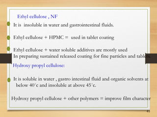 41
Ethyl cellulose , NF
It is insoluble in water and gastrointestinal fluids.
Ethyl cellulose + HPMC = used in tablet coating
Ethyl cellulose + water soluble additives are mostly used
In preparing sustained released coating for fine particles and tablets.
Hydroxy propyl cellulose:
It is soluble in water , gastro intestinal fluid and organic solvents at
below 40˚c and insoluble at above 45˚c.
Hydroxy propyl cellulose + other polymers = improve film character
 