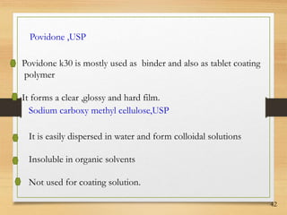 42
Povidone ,USP
Povidone k30 is mostly used as binder and also as tablet coating
polymer
It forms a clear ,glossy and hard film.
Sodium carboxy methyl cellulose,USP
It is easily dispersed in water and form colloidal solutions
Insoluble in organic solvents
Not used for coating solution.
 