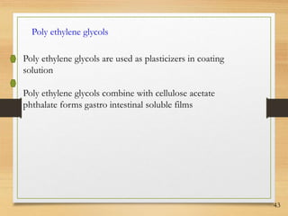 43
Poly ethylene glycols
Poly ethylene glycols are used as plasticizers in coating
solution
Poly ethylene glycols combine with cellulose acetate
phthalate forms gastro intestinal soluble films
 