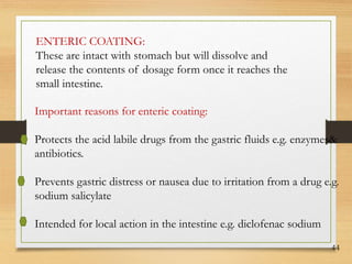 44
ENTERIC COATING:
These are intact with stomach but will dissolve and
release the contents of dosage form once it reaches the
small intestine.
Important reasons for enteric coating:
Protects the acid labile drugs from the gastric fluids e.g. enzymes&
antibiotics.
Prevents gastric distress or nausea due to irritation from a drug e.g.
sodium salicylate
Intended for local action in the intestine e.g. diclofenac sodium
 