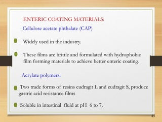 45
ENTERIC COATING MATERIALS:
Cellulose acetate phthalate (CAP)
Widely used in the industry.
These films are brittle and formulated with hydrophobic
film forming materials to achieve better enteric coating.
Acrylate polymers:
Two trade forms of resins eudragit L and eudragit S, produce
gastric acid resistance films
Soluble in intestinal fluid at pH 6 to 7.
 