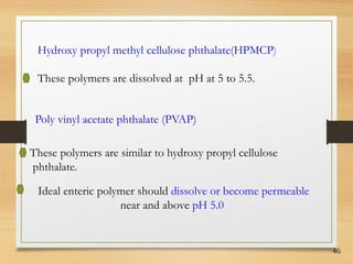46
Hydroxy propyl methyl cellulose phthalate(HPMCP)
These polymers are dissolved at pH at 5 to 5.5.
Poly vinyl acetate phthalate (PVAP)
These polymers are similar to hydroxy propyl cellulose
phthalate.
Ideal enteric polymer should dissolve or become permeable
near and above pH 5.0
 