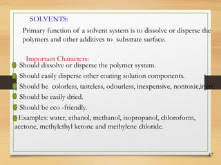 47
SOLVENTS:
Primary function of a solvent system is to dissolve or disperse the
polymers and other additives to substrate surface.
Should dissolve or disperse the polymer system.
Should easily disperse other coating solution components.
Should be colorless, tasteless, odourless, inexpensive, nontoxic,inert.
Should be easily dried.
Should be eco -friendly.
Examples: water, ethanol, methanol, isopropanol, chloroform,
acetone, methylethyl ketone and methylene chloride.
Important Characters:
 