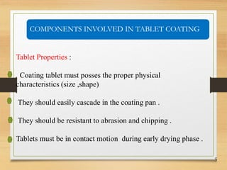 5
Tablet Properties :
Coating tablet must posses the proper physical
characteristics (size ,shape)
They should easily cascade in the coating pan .
They should be resistant to abrasion and chipping .
Tablets must be in contact motion during early drying phase .
COMPONENTS INVOLVED IN TABLET COATING
 