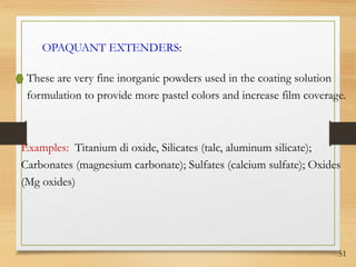 51
OPAQUANT EXTENDERS:
These are very fine inorganic powders used in the coating solution
formulation to provide more pastel colors and increase film coverage.
Examples: Titanium di oxide, Silicates (talc, aluminum silicate);
Carbonates (magnesium carbonate); Sulfates (calcium sulfate); Oxides
(Mg oxides)
 