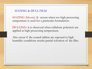 59
HAZING & DULL FILM
HAZING (bloom): It occurs when too high processing
temperature is used for a particular formulation.
DULLING: it is observed when cellulosic polymers are
applied at high processing temperature.
Also occur if the coated tablets are exposed to high
humidity conditions results partial solvation of the film.
 