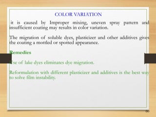 60
it is caused by Improper mixing, uneven spray pattern and
insufficient coating may results in color variation.
The migration of soluble dyes, plasticizer and other additives gives
the coating a mottled or spotted appearance.
Remedies
Use of lake dyes eliminates dye migration.
Reformulation with different plasticizer and additives is the best way
to solve film instability.
COLOR VARIATION
 