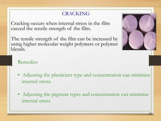 61
Cracking occurs when internal stress in the film
exceed the tensile strength of the film.
The tensile strength of the film can be increased by
using higher molecular weight polymers or polymer
blends.
CRACKING
Remedies
• Adjusting the plasticizer type and concentration can minimize
internal stress.
• Adjusting the pigment types and concentration can minimize
internal stress
 