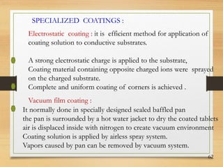 62
SPECIALIZED COATINGS :
Electrostatic coating : it is efficient method for application of
coating solution to conductive substrates.
A strong electrostatic charge is applied to the substrate,
Coating material containing opposite charged ions were sprayed
on the charged substrate.
Complete and uniform coating of corners is achieved .
Vacuum film coating :
It normally done in specially designed sealed baffled pan
the pan is surrounded by a hot water jacket to dry the coated tablets
air is displaced inside with nitrogen to create vacuum environment
Coating solution is applied by airless spray system.
Vapors caused by pan can be removed by vacuum system.
 
