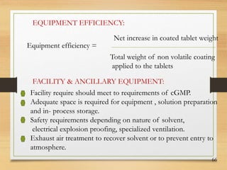 66
EQUIPMENT EFFICIENCY:
Equipment efficiency =
Net increase in coated tablet weight
Total weight of non volatile coating
applied to the tablets
FACILITY & ANCILLARY EQUIPMENT:
Facility require should meet to requirements of cGMP.
Adequate space is required for equipment , solution preparation
and in- process storage.
Safety requirements depending on nature of solvent,
electrical explosion proofing, specialized ventilation.
Exhaust air treatment to recover solvent or to prevent entry to
atmosphere.
 