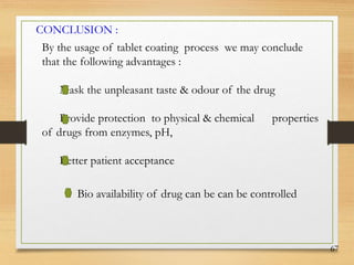 67
CONCLUSION :
By the usage of tablet coating process we may conclude
that the following advantages :
Mask the unpleasant taste & odour of the drug
Provide protection to physical & chemical properties
of drugs from enzymes, pH,
Better patient acceptance
Bio availability of drug can be can be controlled
 