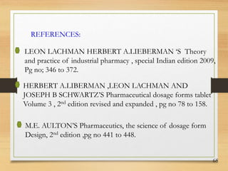 68
REFERENCES:
LEON LACHMAN HERBERT A.LIEBERMAN ‘S Theory
and practice of industrial pharmacy , special Indian edition 2009,
Pg no; 346 to 372.
HERBERT A.LIBERMAN ,LEON LACHMAN AND
JOSEPH B SCHWARTZ’S Pharmaceutical dosage forms tablet
Volume 3 , 2nd edition revised and expanded , pg no 78 to 158.
M.E. AULTON’S Pharmaceutics, the science of dosage form
Design, 2nd edition ,pg no 441 to 448.
 
