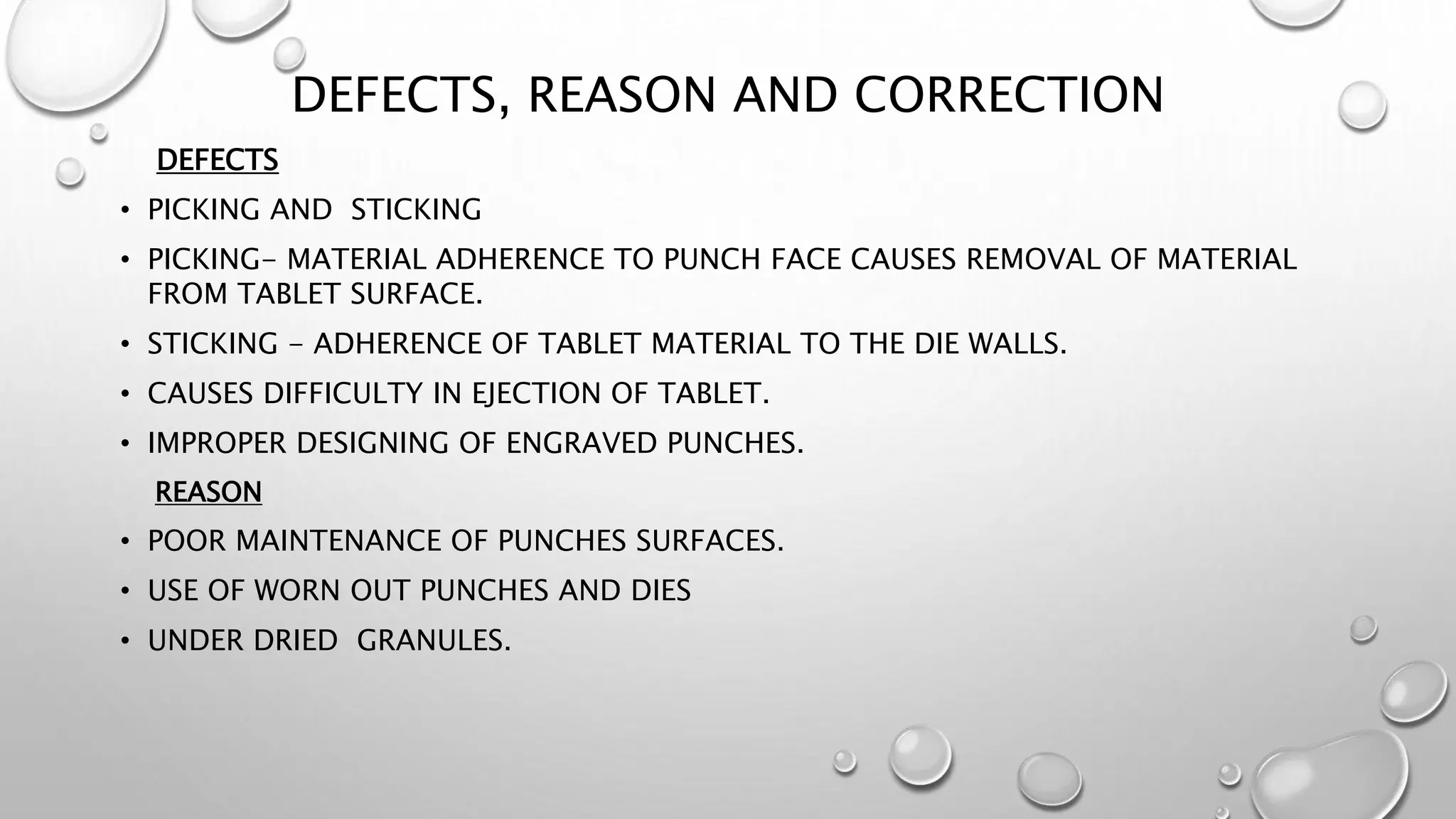 DEFECTS, REASON AND CORRECTION
DEFECTS
• PICKING AND STICKING
• PICKING- MATERIAL ADHERENCE TO PUNCH FACE CAUSES REMOVAL OF MATERIAL
FROM TABLET SURFACE.
• STICKING - ADHERENCE OF TABLET MATERIAL TO THE DIE WALLS.
• CAUSES DIFFICULTY IN EJECTION OF TABLET.
• IMPROPER DESIGNING OF ENGRAVED PUNCHES.
REASON
• POOR MAINTENANCE OF PUNCHES SURFACES.
• USE OF WORN OUT PUNCHES AND DIES
• UNDER DRIED GRANULES.
 