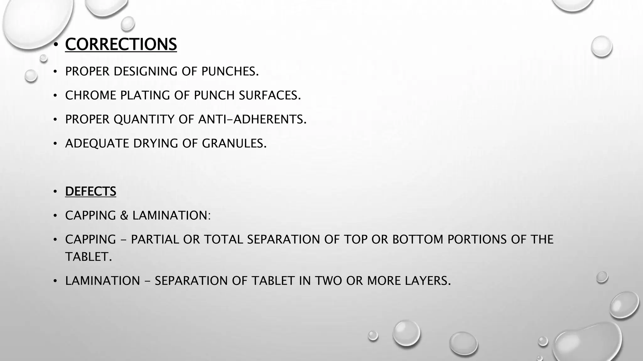 • CORRECTIONS
• PROPER DESIGNING OF PUNCHES.
• CHROME PLATING OF PUNCH SURFACES.
• PROPER QUANTITY OF ANTI-ADHERENTS.
• ADEQUATE DRYING OF GRANULES.
• DEFECTS
• CAPPING & LAMINATION:
• CAPPING - PARTIAL OR TOTAL SEPARATION OF TOP OR BOTTOM PORTIONS OF THE
TABLET.
• LAMINATION - SEPARATION OF TABLET IN TWO OR MORE LAYERS.
 