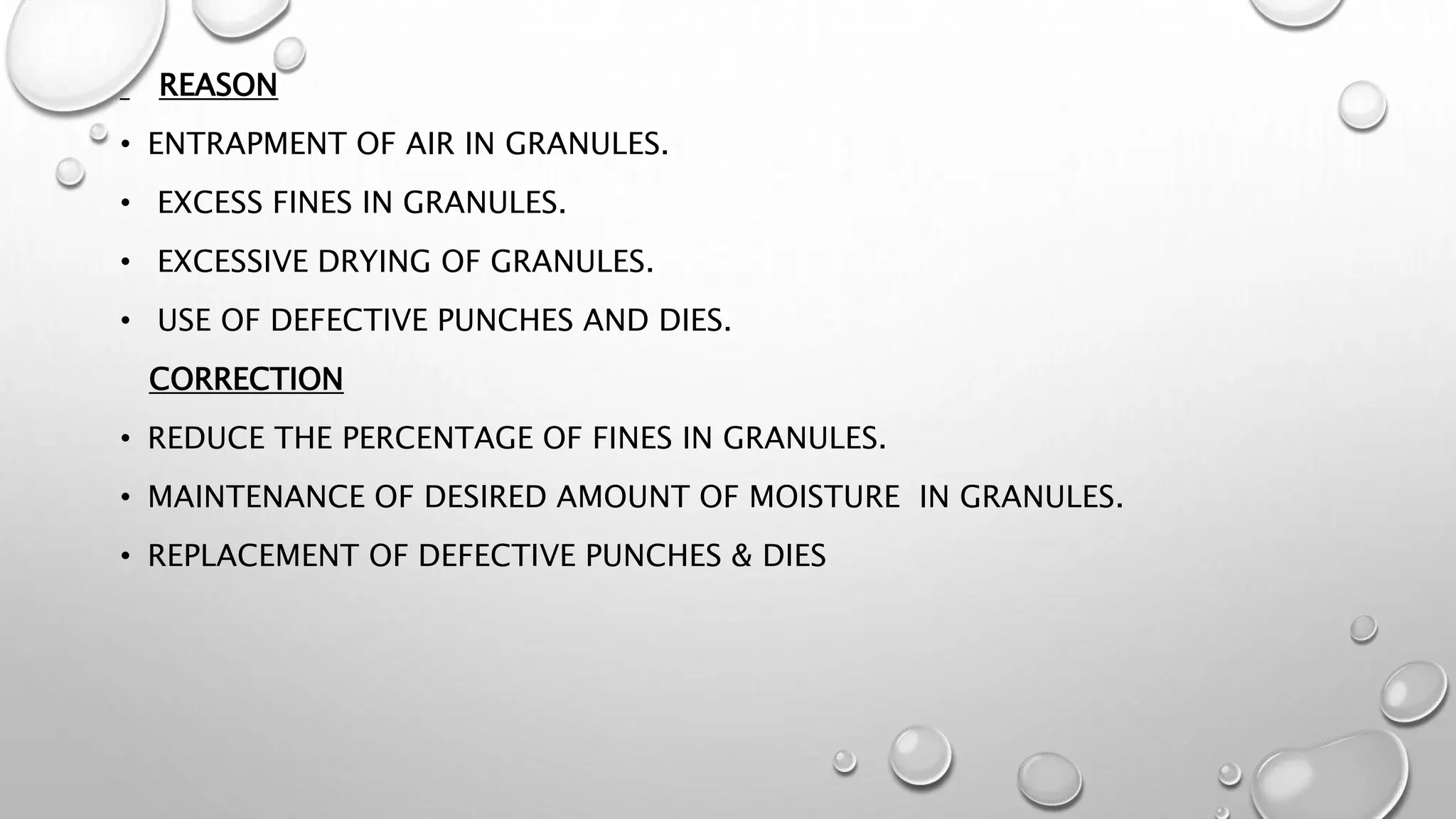 REASON
• ENTRAPMENT OF AIR IN GRANULES.
• EXCESS FINES IN GRANULES.
• EXCESSIVE DRYING OF GRANULES.
• USE OF DEFECTIVE PUNCHES AND DIES.
CORRECTION
• REDUCE THE PERCENTAGE OF FINES IN GRANULES.
• MAINTENANCE OF DESIRED AMOUNT OF MOISTURE IN GRANULES.
• REPLACEMENT OF DEFECTIVE PUNCHES & DIES
 