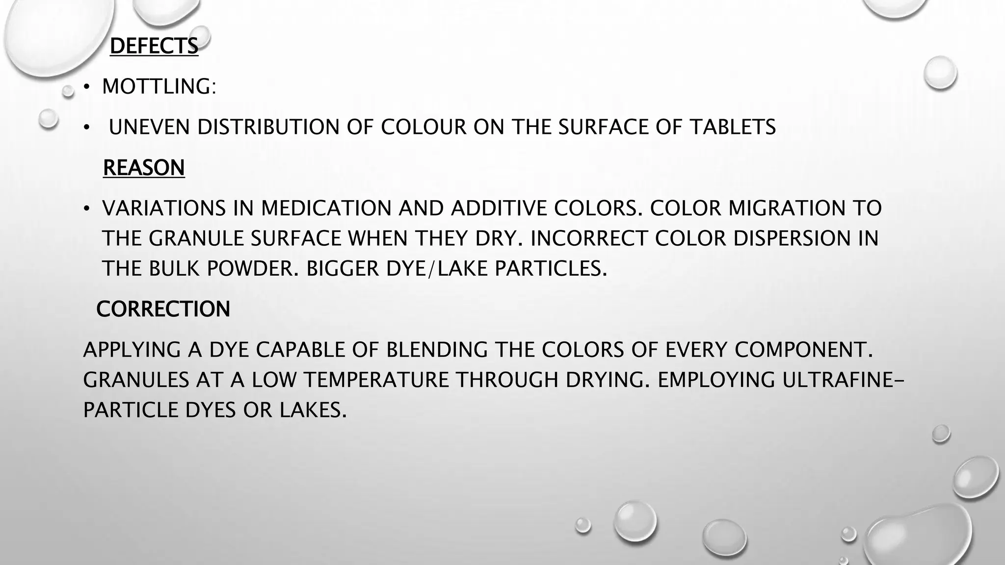 DEFECTS
• MOTTLING:
• UNEVEN DISTRIBUTION OF COLOUR ON THE SURFACE OF TABLETS
REASON
• VARIATIONS IN MEDICATION AND ADDITIVE COLORS. COLOR MIGRATION TO
THE GRANULE SURFACE WHEN THEY DRY. INCORRECT COLOR DISPERSION IN
THE BULK POWDER. BIGGER DYE/LAKE PARTICLES.
CORRECTION
APPLYING A DYE CAPABLE OF BLENDING THE COLORS OF EVERY COMPONENT.
GRANULES AT A LOW TEMPERATURE THROUGH DRYING. EMPLOYING ULTRAFINE-
PARTICLE DYES OR LAKES.
 