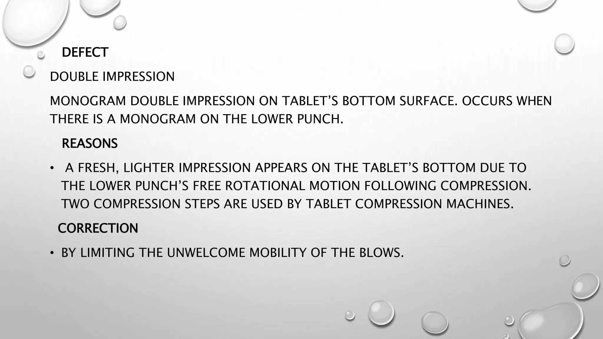 DEFECT
DOUBLE IMPRESSION
MONOGRAM DOUBLE IMPRESSION ON TABLET’S BOTTOM SURFACE. OCCURS WHEN
THERE IS A MONOGRAM ON THE LOWER PUNCH.
REASONS
• A FRESH, LIGHTER IMPRESSION APPEARS ON THE TABLET’S BOTTOM DUE TO
THE LOWER PUNCH’S FREE ROTATIONAL MOTION FOLLOWING COMPRESSION.
TWO COMPRESSION STEPS ARE USED BY TABLET COMPRESSION MACHINES.
CORRECTION
• BY LIMITING THE UNWELCOME MOBILITY OF THE BLOWS.
 