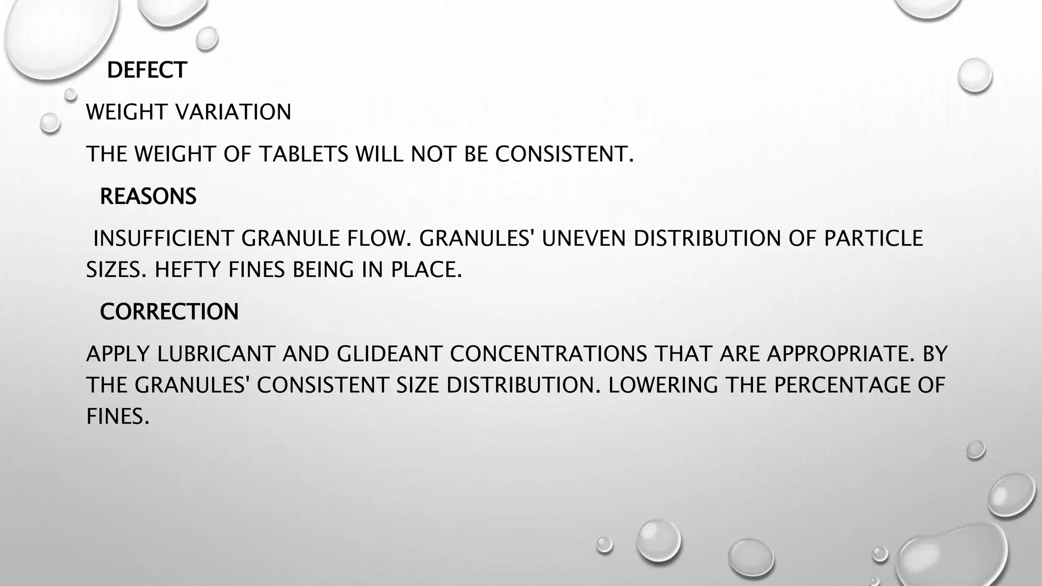 DEFECT
WEIGHT VARIATION
THE WEIGHT OF TABLETS WILL NOT BE CONSISTENT.
REASONS
INSUFFICIENT GRANULE FLOW. GRANULES' UNEVEN DISTRIBUTION OF PARTICLE
SIZES. HEFTY FINES BEING IN PLACE.
CORRECTION
APPLY LUBRICANT AND GLIDEANT CONCENTRATIONS THAT ARE APPROPRIATE. BY
THE GRANULES' CONSISTENT SIZE DISTRIBUTION. LOWERING THE PERCENTAGE OF
FINES.
 