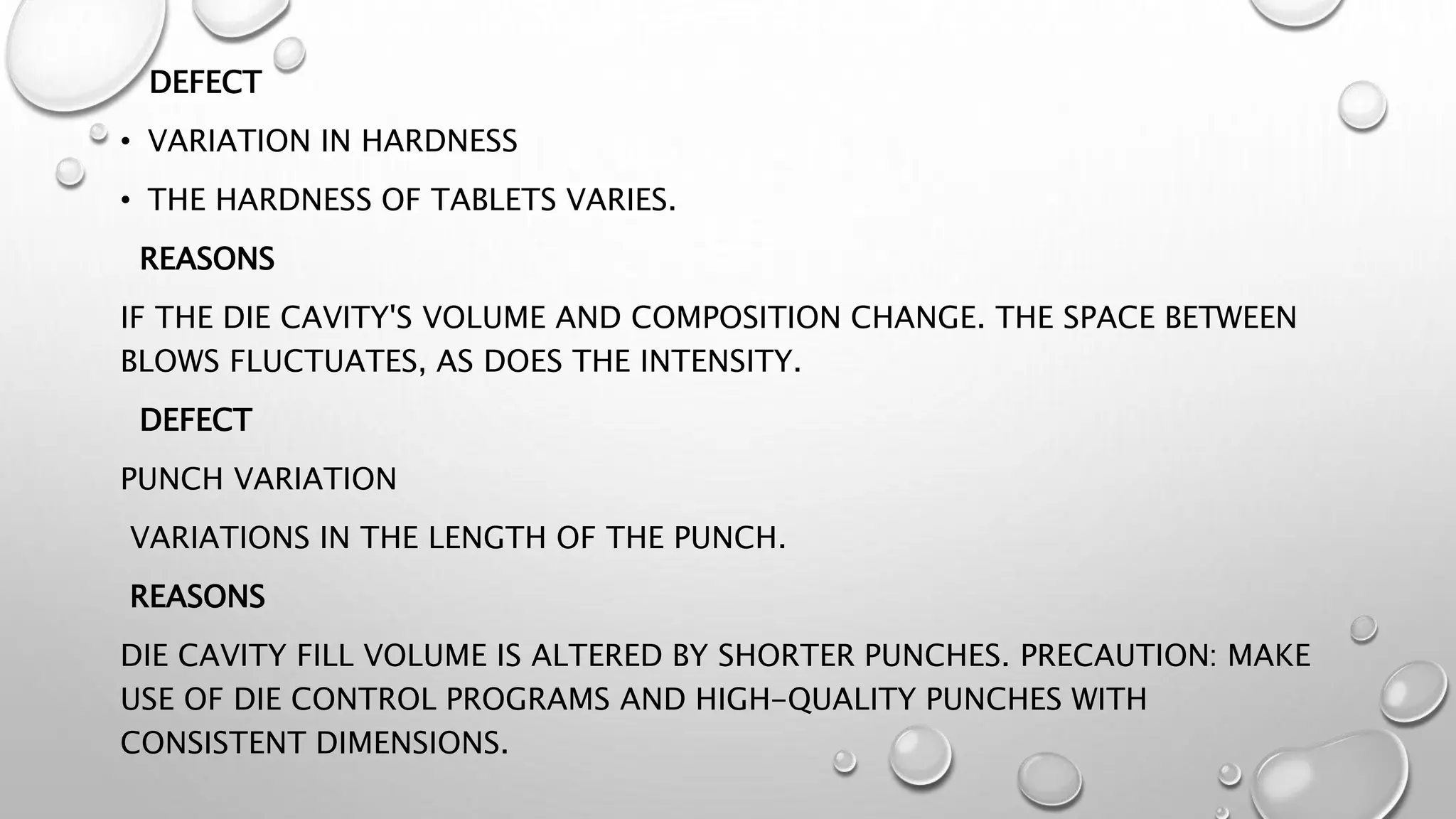DEFECT
• VARIATION IN HARDNESS
• THE HARDNESS OF TABLETS VARIES.
REASONS
IF THE DIE CAVITY'S VOLUME AND COMPOSITION CHANGE. THE SPACE BETWEEN
BLOWS FLUCTUATES, AS DOES THE INTENSITY.
DEFECT
PUNCH VARIATION
VARIATIONS IN THE LENGTH OF THE PUNCH.
REASONS
DIE CAVITY FILL VOLUME IS ALTERED BY SHORTER PUNCHES. PRECAUTION: MAKE
USE OF DIE CONTROL PROGRAMS AND HIGH-QUALITY PUNCHES WITH
CONSISTENT DIMENSIONS.
 
