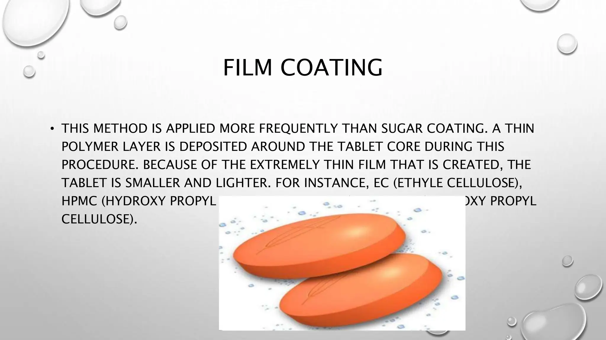 FILM COATING
• THIS METHOD IS APPLIED MORE FREQUENTLY THAN SUGAR COATING. A THIN
POLYMER LAYER IS DEPOSITED AROUND THE TABLET CORE DURING THIS
PROCEDURE. BECAUSE OF THE EXTREMELY THIN FILM THAT IS CREATED, THE
TABLET IS SMALLER AND LIGHTER. FOR INSTANCE, EC (ETHYLE CELLULOSE),
HPMC (HYDROXY PROPYL METHYLE CELLULOSE), AND HPC (HYDROXY PROPYL
CELLULOSE).
 