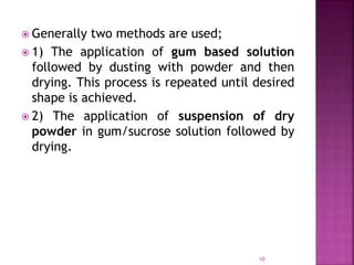  Generally two methods are used;
 1) The application of gum based solution
followed by dusting with powder and then
drying. This process is repeated until desired
shape is achieved.
 2) The application of suspension of dry
powder in gum/sucrose solution followed by
drying.
10
 