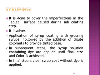  It is done to cover the imperfections in the
Tablet surface caused during sub coating
step.
 It involves-
 Application of syrup coating with grossing
syrups followed by the addition of dilute
colorants to provide tinted base.
 In subsequent steps, the syrup solution
containing dye are applied until final size
and Color is achieved.
 In final step a clear syrup coat without dye is
applied.
11
 
