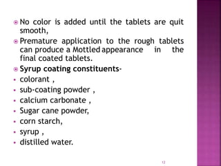  No color is added until the tablets are quit
smooth,
 Premature application to the rough tablets
can produce a Mottled appearance in the
final coated tablets.
 Syrup coating constituents-
 colorant ,
 sub-coating powder ,
 calcium carbonate ,
 Sugar cane powder,
 corn starch,
 syrup ,
 distilled water.
12
 
