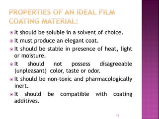  It should be soluble in a solvent of choice.
 It must produce an elegant coat.
 It should be stable in presence of heat, light
or moisture.
 It should not possess disagreeable
(unpleasant) color, taste or odor.
 It should be non-toxic and pharmacologically
inert.
 It should be compatible with coating
additives.
15
 