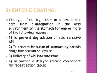  This type of coating is used to protect tablet
core from disintegration in the acid
environment of the stomach for one or more
of the following reasons;
• 1) To prevent degradation of acid sensitive
API
• 2) To prevent irritation of stomach by certain
drugs like sodium salicylate
• 3) Delivery of API into intestine
• 4) To provide a delayed release component
for repeat action tablet
16
 