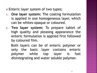  Enteric layer system of two types;
1. One layer system: The coating formulation
is applied in one homogeneous layer, which
can be whites-opaque or coloured.
2. Two layer system: To prepare tablet of
high quality and pleasing appearance the
enteric formulation is applied first followed
by coloured film.
Both layers can be of enteric polymer or
only the basic layer contains enteric
polymer while top layer is fast
disintegrating and water soluble polymer.
17
 