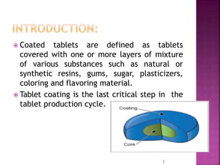  Coated tablets are defined as tablets
covered with one or more layers of mixture
of various substances such as natural or
synthetic resins, gums, sugar, plasticizers,
coloring and flavoring material.
 Tablet coating is the last critical step in the
tablet production cycle.
2
 