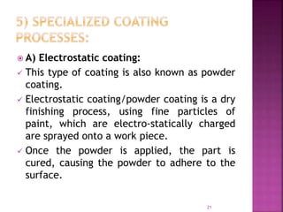  A) Electrostatic coating:
 This type of coating is also known as powder
coating.
 Electrostatic coating/powder coating is a dry
finishing process, using fine particles of
paint, which are electro-statically charged
are sprayed onto a work piece.
 Once the powder is applied, the part is
cured, causing the powder to adhere to the
surface.
21
 