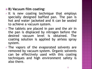  B) Vacuum film coating:
 It is new coating technique that employs
specially designed baffled pan. The pan is
hot and water jacketed and it can be sealed
to achieve a vacuum system.
 The tablets are placed in pan and the air in
the pan is displaced by nitrogen before the
desired vacuum level is obtained. The
coating solution is applied by airless spray
system.
 The vapors of the evaporated solvents are
removed by vacuum system. Organic solvents
can be effectively used with this coating
techniques and high environment safety is
also there.
22
 