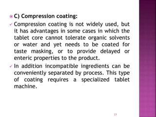  C) Compression coating:
 Compression coating is not widely used, but
it has advantages in some cases in which the
tablet core cannot tolerate organic solvents
or water and yet needs to be coated for
taste masking, or to provide delayed or
enteric properties to the product.
 In addition incompatible ingredients can be
conveniently separated by process. This type
of coating requires a specialized tablet
machine.
23
 