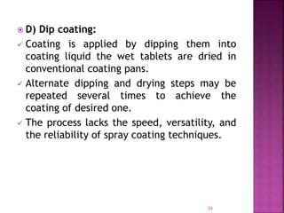  D) Dip coating:
 Coating is applied by dipping them into
coating liquid the wet tablets are dried in
conventional coating pans.
 Alternate dipping and drying steps may be
repeated several times to achieve the
coating of desired one.
 The process lacks the speed, versatility, and
the reliability of spray coating techniques.
24
 