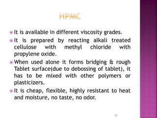  It is available in different viscosity grades.
 It is prepared by reacting alkali treated
cellulose with methyl chloride with
propylene oxide.
 When used alone it forms bridging & rough
Tablet surface(due to debossing of tablet), it
has to be mixed with other polymers or
plasticizers.
 It is cheap, flexible, highly resistant to heat
and moisture, no taste, no odor.
27
 